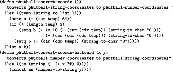 \begin{figure}\small\begin{verbatim}(defun phutball-convert-coords (l)
''Conv...
...) 0))))
(concat as (number-to-string y))))\end{verbatim}\normalsize\end{figure}